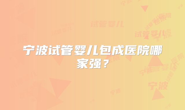 宁波试管婴儿包成医院哪家强?