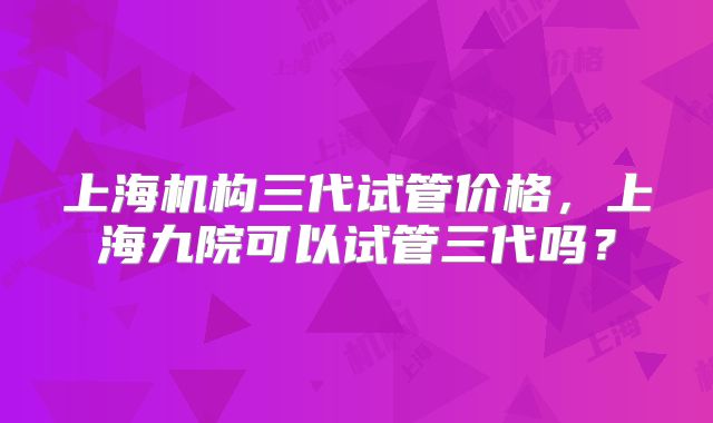 上海机构三代试管价格,上海九院可以试管三代吗?