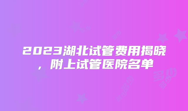 2023湖北试管费用揭晓，附上试管医院名单