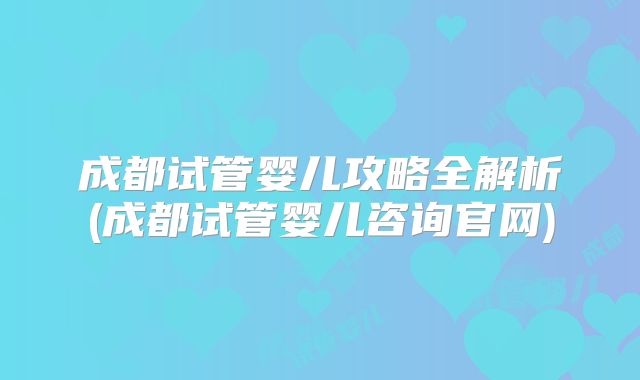 成都试管婴儿攻略全解析(成都试管婴儿咨询官网)