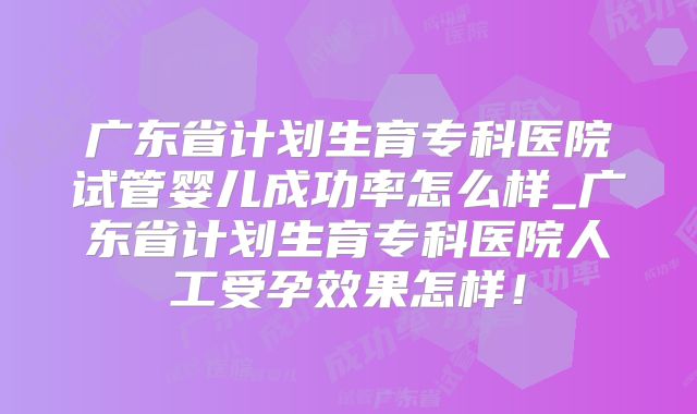 广东省计划生育专科医院试管婴儿成功率怎么样_广东省计划生育专科医院人工受孕效果怎样!