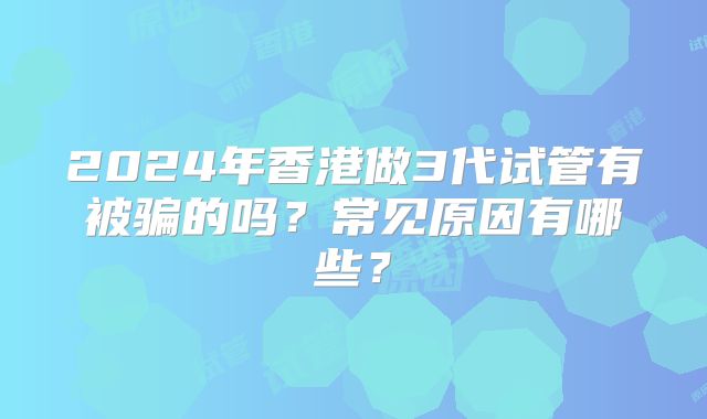 2024年香港做3代试管有被骗的吗？常见原因有哪些？