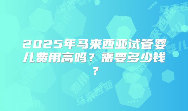 2025年马来西亚试管婴儿费用高吗?需要多少钱?