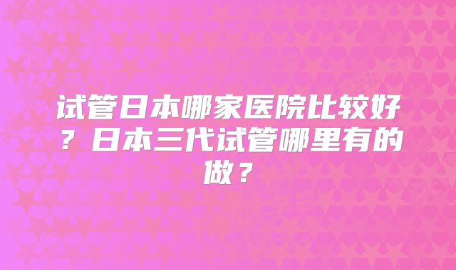 试管日本哪家医院比较好?日本三代试管哪里有的做?