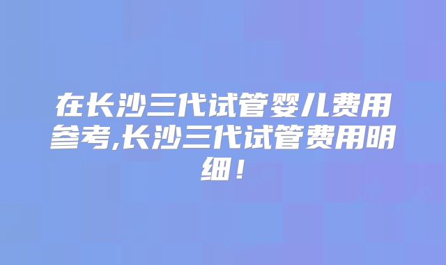 在长沙三代试管婴儿费用参考,长沙三代试管费用明细！