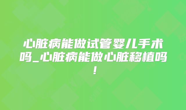 心脏病能做试管婴儿手术吗_心脏病能做心脏移植吗！