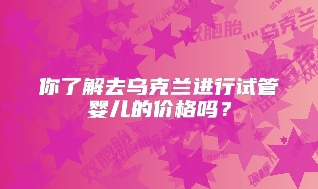 你了解去乌克兰进行试管婴儿的价格吗？