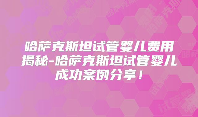 哈萨克斯坦试管婴儿费用揭秘-哈萨克斯坦试管婴儿成功案例分享！