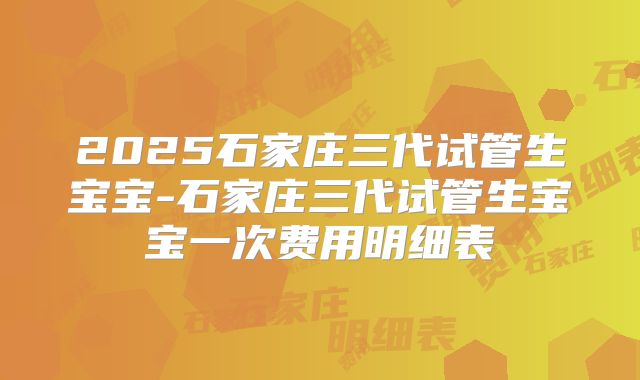 2025石家庄三代试管生宝宝-石家庄三代试管生宝宝一次费用明细表