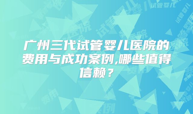 广州三代试管婴儿医院的费用与成功案例,哪些值得信赖？