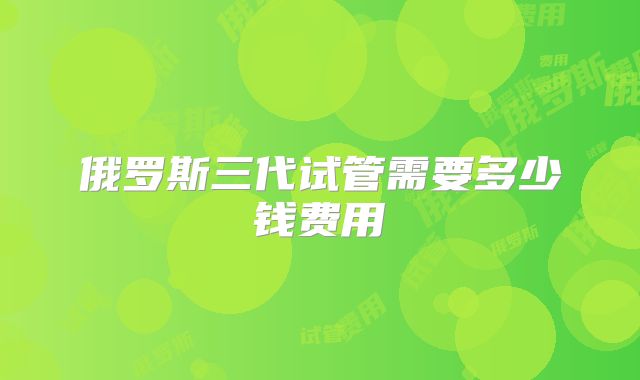 俄罗斯三代试管需要多少钱费用