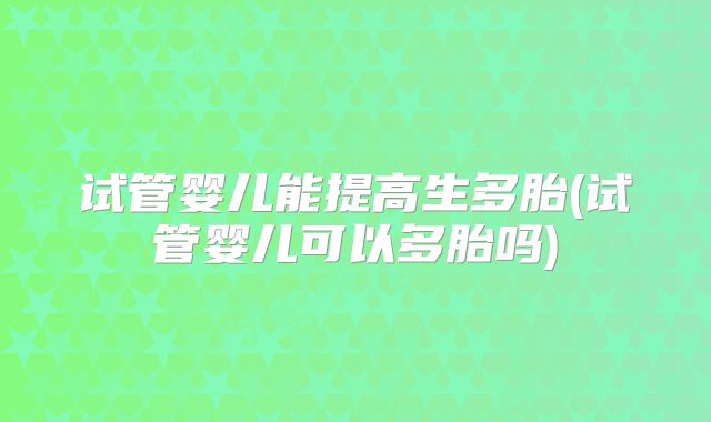 试管婴儿能提高生多胎(试管婴儿可以多胎吗)
