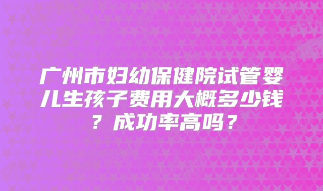广州市妇幼保健院试管婴儿生孩子费用大概多少钱？成功率高吗？