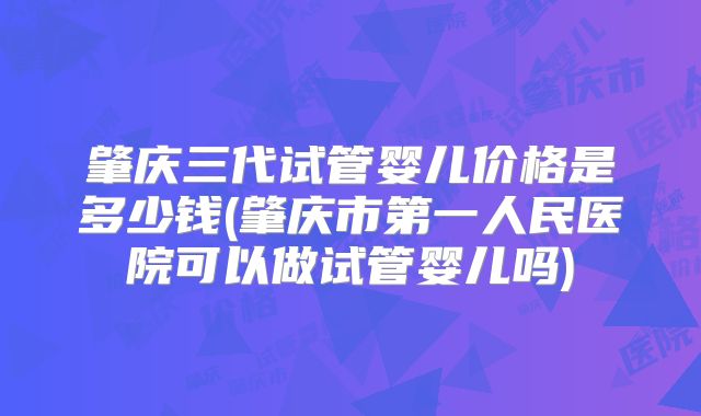 肇庆三代试管婴儿价格是多少钱(肇庆市第一人民医院可以做试管婴儿吗)