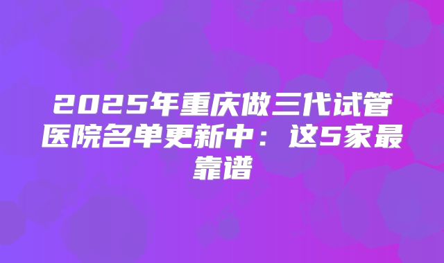 2025年重庆做三代试管医院名单更新中：这5家最靠谱