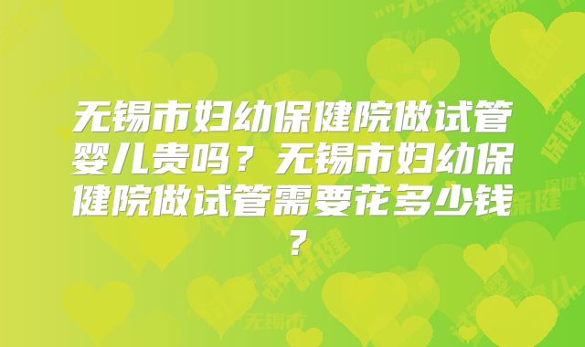 无锡市妇幼保健院做试管婴儿贵吗？无锡市妇幼保健院做试管需要花多少钱？