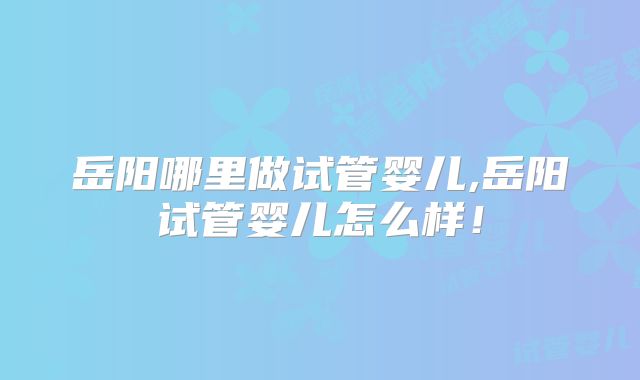 岳阳哪里做试管婴儿,岳阳试管婴儿怎么样！