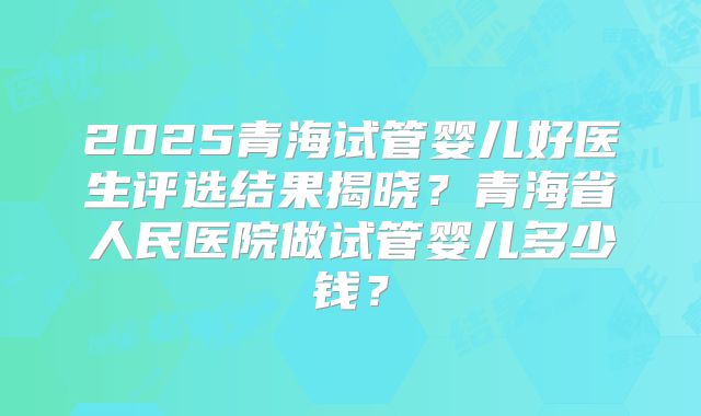 2025青海试管婴儿好医生评选结果揭晓？青海省人民医院做试管婴儿多少钱？