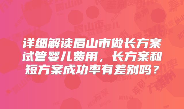 详细解读眉山市做长方案试管婴儿费用，长方案和短方案成功率有差别吗？