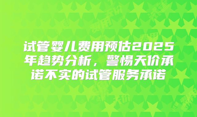 试管婴儿费用预估2025年趋势分析，警惕天价承诺不实的试管服务承诺