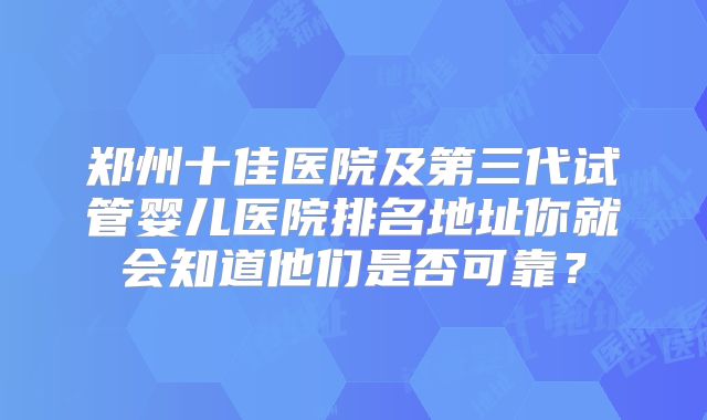 郑州十佳医院及第三代试管婴儿医院排名地址你就会知道他们是否可靠？