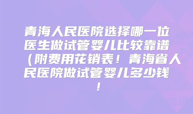青海人民医院选择哪一位医生做试管婴儿比较靠谱（附费用花销表！青海省人民医院做试管婴儿多少钱！