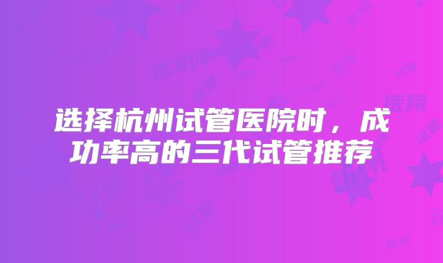 选择杭州试管医院时，成功率高的三代试管推荐