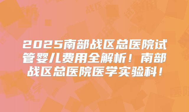 2025南部战区总医院试管婴儿费用全解析!南部战区总医院医学实验科!