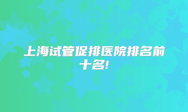 上海试管促排医院排名前十名!