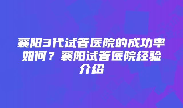 襄阳3代试管医院的成功率如何？襄阳试管医院经验介绍