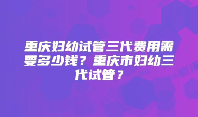重庆妇幼试管三代费用需要多少钱?重庆市妇幼三代试管?