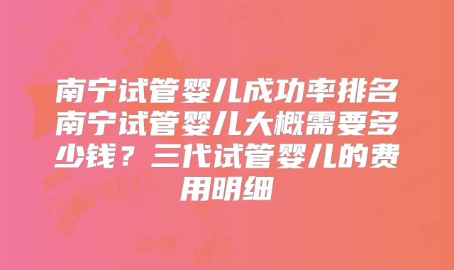 南宁试管婴儿成功率排名南宁试管婴儿大概需要多少钱？三代试管婴儿的费用明细