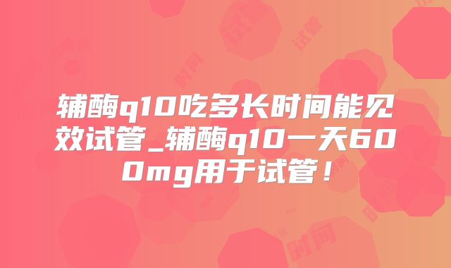 辅酶q10吃多长时间能见效试管_辅酶q10一天600mg用于试管!