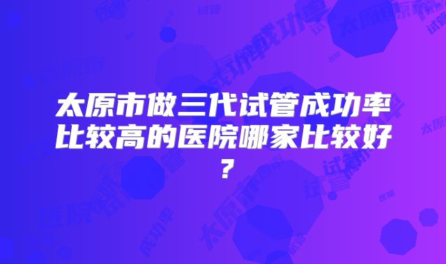 太原市做三代试管成功率比较高的医院哪家比较好？