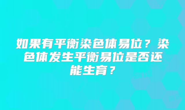如果有平衡染色体易位?染色体发生平衡易位是否还能生育?
