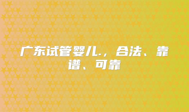广东试管婴儿.，合法、靠谱、可靠