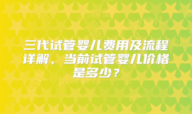 三代试管婴儿费用及流程详解，当前试管婴儿价格是多少？