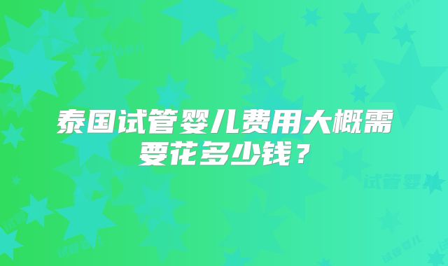 泰国试管婴儿费用大概需要花多少钱？