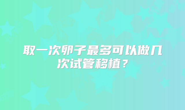 取一次卵子最多可以做几次试管移植?
