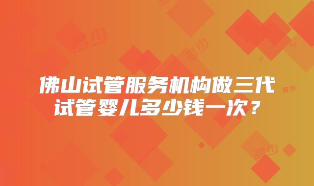 佛山试管服务机构做三代试管婴儿多少钱一次？