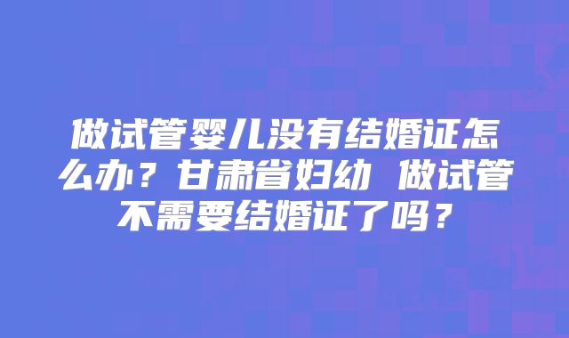 做试管婴儿没有结婚证怎么办？甘肃省妇幼 做试管不需要结婚证了吗？