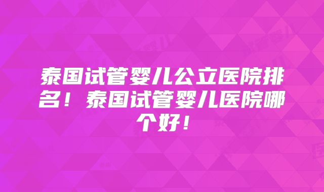 泰国试管婴儿公立医院排名！泰国试管婴儿医院哪个好！