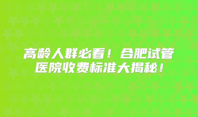 高龄人群必看！合肥试管医院收费标准大揭秘！
