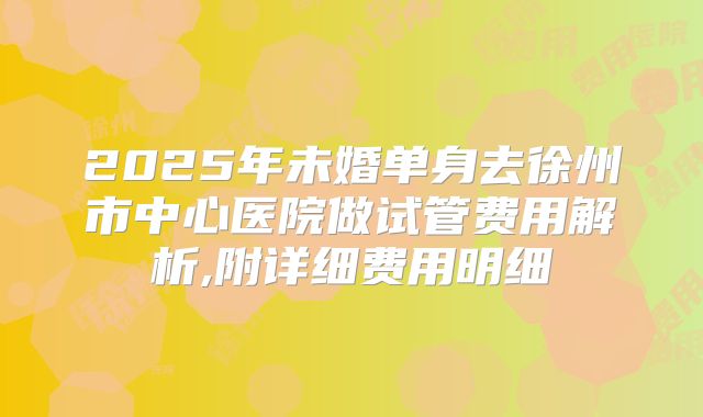 2025年未婚单身去徐州市中心医院做试管费用解析,附详细费用明细
