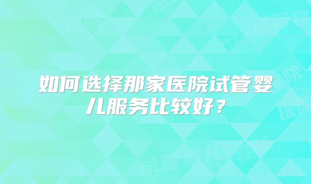 如何选择那家医院试管婴儿服务比较好？