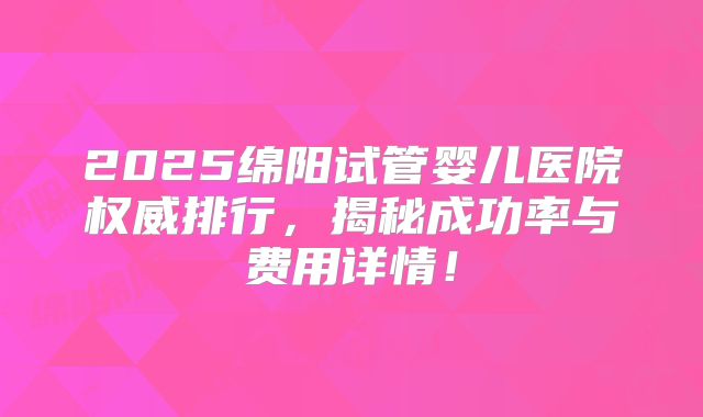 2025绵阳试管婴儿医院权威排行，揭秘成功率与费用详情！
