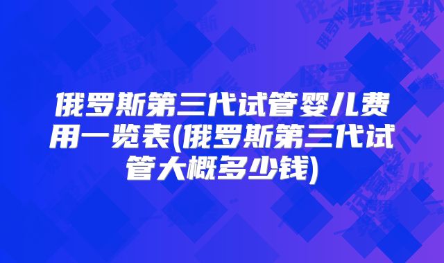 俄罗斯第三代试管婴儿费用一览表(俄罗斯第三代试管大概多少钱)