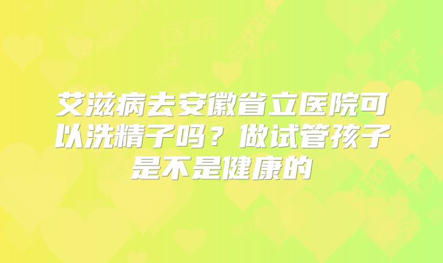 艾滋病去安徽省立医院可以洗精子吗？做试管孩子是不是健康的