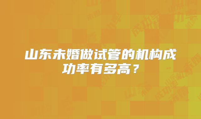 山东未婚做试管的机构成功率有多高？