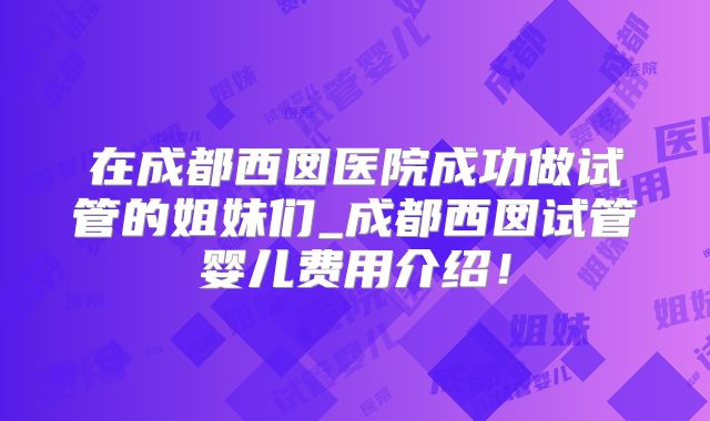 在成都西囡医院成功做试管的姐妹们_成都西囡试管婴儿费用介绍！